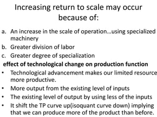 Increasing return to scale may occur
because of:
a. An increase in the scale of operation…using specialized
machinery
b. Greater division of labor
c. Greater degree of specialization
effect of technological change on production function
• Technological advancement makes our limited resource
more productive.
• More output from the existing level of inputs
• The existing level of output by using less of the inputs
• It shift the TP curve up(isoquant curve down) implying
that we can produce more of the product than before.
 