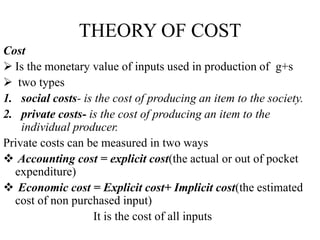THEORY OF COST
Cost
 Is the monetary value of inputs used in production of g+s
 two types
1. social costs- is the cost of producing an item to the society.
2. private costs- is the cost of producing an item to the
individual producer.
Private costs can be measured in two ways
 Accounting cost = explicit cost(the actual or out of pocket
expenditure)
 Economic cost = Explicit cost+ Implicit cost(the estimated
cost of non purchased input)
It is the cost of all inputs
 