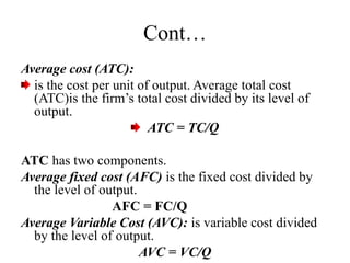 Cont…
Average cost (ATC):
is the cost per unit of output. Average total cost
(ATC)is the firm’s total cost divided by its level of
output.
ATC = TC/Q
ATC has two components.
Average fixed cost (AFC) is the fixed cost divided by
the level of output.
AFC = FC/Q
Average Variable Cost (AVC): is variable cost divided
by the level of output.
AVC = VC/Q
 