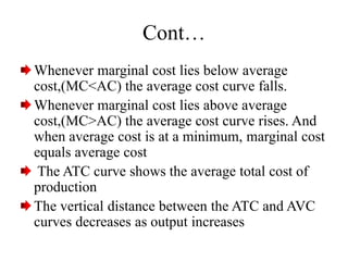 Cont…
Whenever marginal cost lies below average
cost,(MC<AC) the average cost curve falls.
Whenever marginal cost lies above average
cost,(MC>AC) the average cost curve rises. And
when average cost is at a minimum, marginal cost
equals average cost
The ATC curve shows the average total cost of
production
The vertical distance between the ATC and AVC
curves decreases as output increases
 