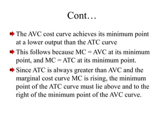 Cont…
The AVC cost curve achieves its minimum point
at a lower output than the ATC curve
This follows because MC = AVC at its minimum
point, and MC = ATC at its minimum point.
Since ATC is always greater than AVC and the
marginal cost curve MC is rising, the minimum
point of the ATC curve must lie above and to the
right of the minimum point of the AVC curve.
 