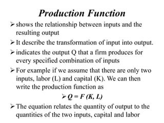 Production Function
shows the relationship between inputs and the
resulting output
It describe the transformation of input into output.
indicates the output Q that a firm produces for
every specified combination of inputs
For example if we assume that there are only two
inputs, labor (L) and capital (K). We can then
write the production function as
Q = F (K, L)
The equation relates the quantity of output to the
quantities of the two inputs, capital and labor
 
