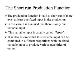 The Short run Production Function
The production function is said to short run if there
exist at least one fixed input in the production.
In this case it is assumed that there is only one
variable input
 This variable input is usually called “labor”
 It is also assumed that this variable input can be
combined in different proportions with the fixed
variable input to produce various quantities of
output.
 