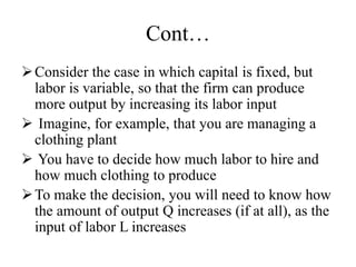 Cont…
Consider the case in which capital is fixed, but
labor is variable, so that the firm can produce
more output by increasing its labor input
 Imagine, for example, that you are managing a
clothing plant
 You have to decide how much labor to hire and
how much clothing to produce
To make the decision, you will need to know how
the amount of output Q increases (if at all), as the
input of labor L increases
 