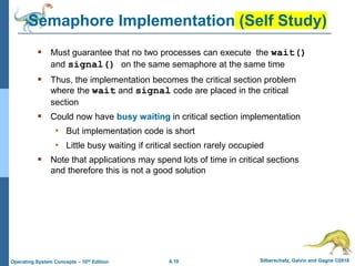 6.10 Silberschatz, Galvin and Gagne ©2018
Operating System Concepts – 10th Edition
Semaphore Implementation (Self Study)
 Must guarantee that no two processes can execute the wait()
and signal() on the same semaphore at the same time
 Thus, the implementation becomes the critical section problem
where the wait and signal code are placed in the critical
section
 Could now have busy waiting in critical section implementation
• But implementation code is short
• Little busy waiting if critical section rarely occupied
 Note that applications may spend lots of time in critical sections
and therefore this is not a good solution
 