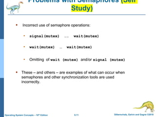 6.11 Silberschatz, Galvin and Gagne ©2018
Operating System Concepts – 10th Edition
Problems with Semaphores (Self
Study)
 Incorrect use of semaphore operations:
• signal(mutex) …. wait(mutex)
• wait(mutex) … wait(mutex)
• Omitting of wait (mutex) and/or signal (mutex)
 These – and others – are examples of what can occur when
semaphores and other synchronization tools are used
incorrectly.
 