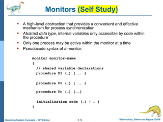 6.12 Silberschatz, Galvin and Gagne ©2018
Operating System Concepts – 10th Edition
Monitors (Self Study)
 A high-level abstraction that provides a convenient and effective
mechanism for process synchronization
 Abstract data type, internal variables only accessible by code within
the procedure
 Only one process may be active within the monitor at a time
 Pseudocode syntax of a monitor:
monitor monitor-name
{
// shared variable declarations
procedure P1 (…) { …. }
procedure P2 (…) { …. }
procedure Pn (…) {……}
initialization code (…) { … }
}
 