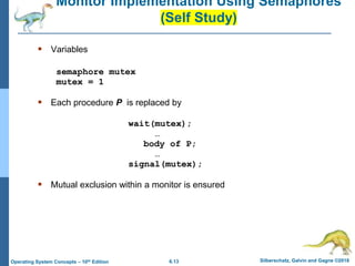 6.13 Silberschatz, Galvin and Gagne ©2018
Operating System Concepts – 10th Edition
Monitor Implementation Using Semaphores
(Self Study)
 Variables
semaphore mutex
mutex = 1
 Each procedure P is replaced by
wait(mutex);
…
body of P;
…
signal(mutex);
 Mutual exclusion within a monitor is ensured
 