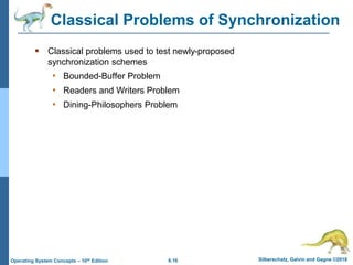 6.16 Silberschatz, Galvin and Gagne ©2018
Operating System Concepts – 10th Edition
Classical Problems of Synchronization
 Classical problems used to test newly-proposed
synchronization schemes
• Bounded-Buffer Problem
• Readers and Writers Problem
• Dining-Philosophers Problem
 