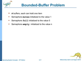 6.17 Silberschatz, Galvin and Gagne ©2018
Operating System Concepts – 10th Edition
Bounded-Buffer Problem
 n buffers, each can hold one item
 Semaphore mutex initialized to the value 1
 Semaphore full initialized to the value 0
 Semaphore empty initialized to the value n
 
