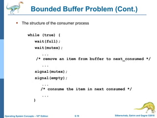 6.19 Silberschatz, Galvin and Gagne ©2018
Operating System Concepts – 10th Edition
Bounded Buffer Problem (Cont.)
 The structure of the consumer process
while (true) {
wait(full);
wait(mutex);
...
/* remove an item from buffer to next_consumed */
...
signal(mutex);
signal(empty);
...
/* consume the item in next consumed */
...
}
 