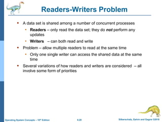 6.20 Silberschatz, Galvin and Gagne ©2018
Operating System Concepts – 10th Edition
Readers-Writers Problem
 A data set is shared among a number of concurrent processes
• Readers – only read the data set; they do not perform any
updates
• Writers – can both read and write
 Problem – allow multiple readers to read at the same time
• Only one single writer can access the shared data at the same
time
 Several variations of how readers and writers are considered – all
involve some form of priorities
 