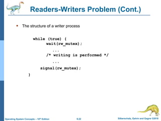 6.22 Silberschatz, Galvin and Gagne ©2018
Operating System Concepts – 10th Edition
Readers-Writers Problem (Cont.)
 The structure of a writer process
while (true) {
wait(rw_mutex);
...
/* writing is performed */
...
signal(rw_mutex);
}
 