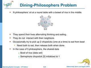 6.24 Silberschatz, Galvin and Gagne ©2018
Operating System Concepts – 10th Edition
Dining-Philosophers Problem
 N philosophers’ sit at a round table with a bowel of rice in the middle.
 They spend their lives alternating thinking and eating.
 They do not interact with their neighbors.
 Occasionally try to pick up 2 chopsticks (one at a time) to eat from bowl
• Need both to eat, then release both when done
 In the case of 5 philosophers, the shared data
 Bowl of rice (data set)
 Semaphore chopstick [5] initialized to 1
 