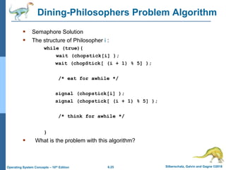 6.25 Silberschatz, Galvin and Gagne ©2018
Operating System Concepts – 10th Edition
Dining-Philosophers Problem Algorithm
 Semaphore Solution
 The structure of Philosopher i :
while (true){
wait (chopstick[i] );
wait (chopStick[ (i + 1) % 5] );
/* eat for awhile */
signal (chopstick[i] );
signal (chopstick[ (i + 1) % 5] );
/* think for awhile */
}
 What is the problem with this algorithm?
 