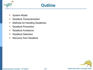 6.27 Silberschatz, Galvin and Gagne ©2018
Operating System Concepts – 10th Edition
Outline
 System Model
 Deadlock Characterization
 Methods for Handling Deadlocks
 Deadlock Prevention
 Deadlock Avoidance
 Deadlock Detection
 Recovery from Deadlock
 