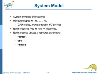 6.28 Silberschatz, Galvin and Gagne ©2018
Operating System Concepts – 10th Edition
System Model
 System consists of resources
 Resource types R1, R2, . . ., Rm
• CPU cycles, memory space, I/O devices
 Each resource type Ri has Wi instances.
 Each process utilizes a resource as follows:
• request
• use
• release
 