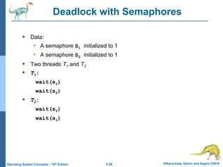 6.29 Silberschatz, Galvin and Gagne ©2018
Operating System Concepts – 10th Edition
Deadlock with Semaphores
 Data:
• A semaphore S1 initialized to 1
• A semaphore S2 initialized to 1
 Two threads T1 and T2
 T1:
wait(s1)
wait(s2)
 T2:
wait(s2)
wait(s1)
 