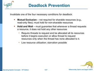 6.37 Silberschatz, Galvin and Gagne ©2018
Operating System Concepts – 10th Edition
Deadlock Prevention
 Mutual Exclusion – not required for sharable resources (e.g.,
read-only files); must hold for non-sharable resources
 Hold and Wait – must guarantee that whenever a thread requests
a resource, it does not hold any other resources
• Require threads to request and be allocated all its resources
before it begins execution or allow thread to request
resources only when the thread has none allocated to it.
• Low resource utilization; starvation possible
Invalidate one of the four necessary conditions for deadlock:
 