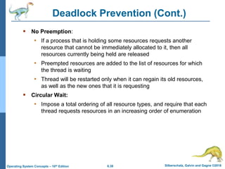 6.38 Silberschatz, Galvin and Gagne ©2018
Operating System Concepts – 10th Edition
Deadlock Prevention (Cont.)
 No Preemption:
• If a process that is holding some resources requests another
resource that cannot be immediately allocated to it, then all
resources currently being held are released
• Preempted resources are added to the list of resources for which
the thread is waiting
• Thread will be restarted only when it can regain its old resources,
as well as the new ones that it is requesting
 Circular Wait:
• Impose a total ordering of all resource types, and require that each
thread requests resources in an increasing order of enumeration
 