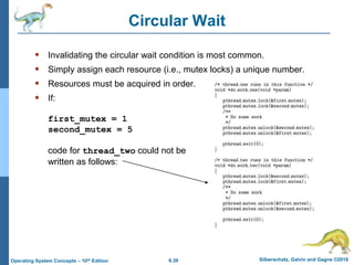 6.39 Silberschatz, Galvin and Gagne ©2018
Operating System Concepts – 10th Edition
Circular Wait
 Invalidating the circular wait condition is most common.
 Simply assign each resource (i.e., mutex locks) a unique number.
 Resources must be acquired in order.
 If:
first_mutex = 1
second_mutex = 5
code for thread_two could not be
written as follows:
 