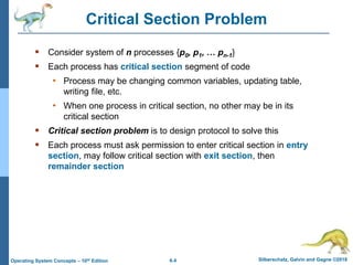 6.4 Silberschatz, Galvin and Gagne ©2018
Operating System Concepts – 10th Edition
Critical Section Problem
 Consider system of n processes {p0, p1, … pn-1}
 Each process has critical section segment of code
• Process may be changing common variables, updating table,
writing file, etc.
• When one process in critical section, no other may be in its
critical section
 Critical section problem is to design protocol to solve this
 Each process must ask permission to enter critical section in entry
section, may follow critical section with exit section, then
remainder section
 