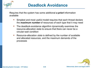 6.40 Silberschatz, Galvin and Gagne ©2018
Operating System Concepts – 10th Edition
Deadlock Avoidance
 Simplest and most useful model requires that each thread declare
the maximum number of resources of each type that it may need
 The deadlock-avoidance algorithm dynamically examines the
resource-allocation state to ensure that there can never be a
circular-wait condition
 Resource-allocation state is defined by the number of available
and allocated resources, and the maximum demands of the
processes
Requires that the system has some additional a priori information
available
 
