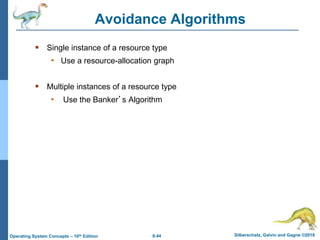 6.44 Silberschatz, Galvin and Gagne ©2018
Operating System Concepts – 10th Edition
Avoidance Algorithms
 Single instance of a resource type
• Use a resource-allocation graph
 Multiple instances of a resource type
• Use the Banker’s Algorithm
 