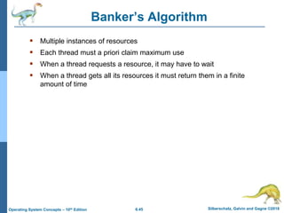 6.45 Silberschatz, Galvin and Gagne ©2018
Operating System Concepts – 10th Edition
Banker’s Algorithm
 Multiple instances of resources
 Each thread must a priori claim maximum use
 When a thread requests a resource, it may have to wait
 When a thread gets all its resources it must return them in a finite
amount of time
 