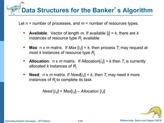 6.46 Silberschatz, Galvin and Gagne ©2018
Operating System Concepts – 10th Edition
Data Structures for the Banker’s Algorithm
 Available: Vector of length m. If available [j] = k, there are k
instances of resource type Rj available
 Max: n x m matrix. If Max [i,j] = k, then process Ti may request at
most k instances of resource type Rj
 Allocation: n x m matrix. If Allocation[i,j] = k then Ti is currently
allocated k instances of Rj
 Need: n x m matrix. If Need[i,j] = k, then Ti may need k more
instances of Rj to complete its task
Need [i,j] = Max[i,j] – Allocation [i,j]
Let n = number of processes, and m = number of resources types.
 