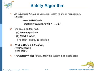 6.47 Silberschatz, Galvin and Gagne ©2018
Operating System Concepts – 10th Edition
Safety Algorithm
1. Let Work and Finish be vectors of length m and n, respectively.
Initialize:
Work = Available
Finish [i] = false for i = 0, 1, …, n- 1
2. Find an i such that both:
(a) Finish [i] = false
(b) Needi  Work
If no such i exists, go to step 4
3. Work = Work + Allocationi
Finish[i] = true
go to step 2
4. If Finish [i] == true for all i, then the system is in a safe state
 