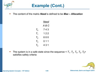 6.50 Silberschatz, Galvin and Gagne ©2018
Operating System Concepts – 10th Edition
Example (Cont.)
 The content of the matrix Need is defined to be Max – Allocation
Need
A B C
T0 7 4 3
T1 1 2 2
T2 6 0 0
T3 0 1 1
T4 4 3 1
 The system is in a safe state since the sequence < T1, T3, T4, T2, T0>
satisfies safety criteria
 