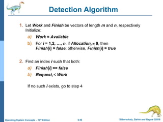 6.56 Silberschatz, Galvin and Gagne ©2018
Operating System Concepts – 10th Edition
Detection Algorithm
1. Let Work and Finish be vectors of length m and n, respectively
Initialize:
a) Work = Available
b) For i = 1,2, …, n, if Allocationi  0, then
Finish[i] = false; otherwise, Finish[i] = true
2. Find an index i such that both:
a) Finish[i] == false
b) Requesti  Work
If no such i exists, go to step 4
 