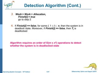 6.57 Silberschatz, Galvin and Gagne ©2018
Operating System Concepts – 10th Edition
Detection Algorithm (Cont.)
3. Work = Work + Allocationi
Finish[i] = true
go to step 2
4. If Finish[i] == false, for some i, 1  i  n, then the system is in
deadlock state. Moreover, if Finish[i] == false, then Ti is
deadlocked
Algorithm requires an order of O(m x n2) operations to detect
whether the system is in deadlocked state
 