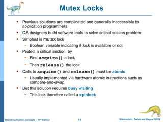 6.6 Silberschatz, Galvin and Gagne ©2018
Operating System Concepts – 10th Edition
Mutex Locks
 Previous solutions are complicated and generally inaccessible to
application programmers
 OS designers build software tools to solve critical section problem
 Simplest is mutex lock
• Boolean variable indicating if lock is available or not
 Protect a critical section by
• First acquire() a lock
• Then release() the lock
 Calls to acquire() and release() must be atomic
• Usually implemented via hardware atomic instructions such as
compare-and-swap.
 But this solution requires busy waiting
• This lock therefore called a spinlock
 