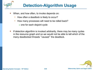 6.60 Silberschatz, Galvin and Gagne ©2018
Operating System Concepts – 10th Edition
Detection-Algorithm Usage
 When, and how often, to invoke depends on:
• How often a deadlock is likely to occur?
• How many processes will need to be rolled back?
 one for each disjoint cycle
 If detection algorithm is invoked arbitrarily, there may be many cycles
in the resource graph and so we would not be able to tell which of the
many deadlocked threads “caused” the deadlock.
 