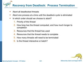 6.61 Silberschatz, Galvin and Gagne ©2018
Operating System Concepts – 10th Edition
Recovery from Deadlock: Process Termination
 Abort all deadlocked threads
 Abort one process at a time until the deadlock cycle is eliminated
 In which order should we choose to abort?
1. Priority of the thread
2. How long has the thread computed, and how much longer to
completion
3. Resources that the thread has used
4. Resources that the thread needs to complete
5. How many threads will need to be terminated
6. Is the thread interactive or batch?
 