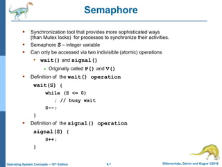 6.7 Silberschatz, Galvin and Gagne ©2018
Operating System Concepts – 10th Edition
Semaphore
 Synchronization tool that provides more sophisticated ways
(than Mutex locks) for processes to synchronize their activities.
 Semaphore S – integer variable
 Can only be accessed via two indivisible (atomic) operations
• wait() and signal()
 Originally called P() and V()
 Definition of the wait() operation
wait(S) {
while (S <= 0)
; // busy wait
S--;
}
 Definition of the signal() operation
signal(S) {
S++;
}
 