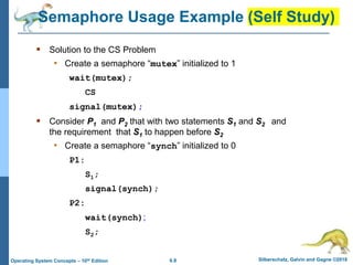 6.9 Silberschatz, Galvin and Gagne ©2018
Operating System Concepts – 10th Edition
Semaphore Usage Example (Self Study)
 Solution to the CS Problem
• Create a semaphore “mutex” initialized to 1
wait(mutex);
CS
signal(mutex);
 Consider P1 and P2 that with two statements S1 and S2 and
the requirement that S1 to happen before S2
• Create a semaphore “synch” initialized to 0
P1:
S1;
signal(synch);
P2:
wait(synch);
S2;
 
