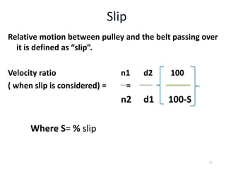 Relative motion between pulley and the belt passing over
it is defined as “slip”.
Velocity ratio n1 d2 100
( when slip is considered) = =
n2 d1 100-S
Where S= % slip
21
 