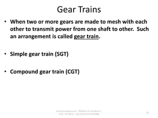Gear Trains
• When two or more gears are made to mesh with each
other to transmit power from one shaft to other. Such
an arrangement is called gear train.
• Simple gear train (SGT)
• Compound gear train (CGT)
www.bookspar.com | Website for Students |
VTU NOTES | QUESTION PAPERS
24
 