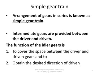 Simple gear train
• Arrangement of gears in series is known as
simple gear train.
• Intermediate gears are provided between
the driver and driven.
The function of the idler gears is
1. To cover the space between the driver and
driven gears and to
2. Obtain the desired direction of driven
www.bookspar.com | Website for Students |
VTU NOTES | QUESTION PAPERS
25
 