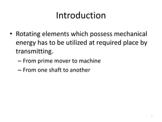 Introduction
• Rotating elements which possess mechanical
energy has to be utilized at required place by
transmitting.
– From prime mover to machine
– From one shaft to another
3
 