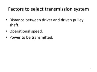 Factors to select transmission system
• Distance between driver and driven pulley
shaft.
• Operational speed.
• Power to be transmitted.
6
 