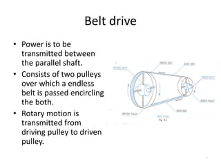 Belt drive
• Power is to be
transmitted between
the parallel shaft.
• Consists of two pulleys
over which a endless
belt is passed encircling
the both.
• Rotary motion is
transmitted from
driving pulley to driven
pulley.
7
 