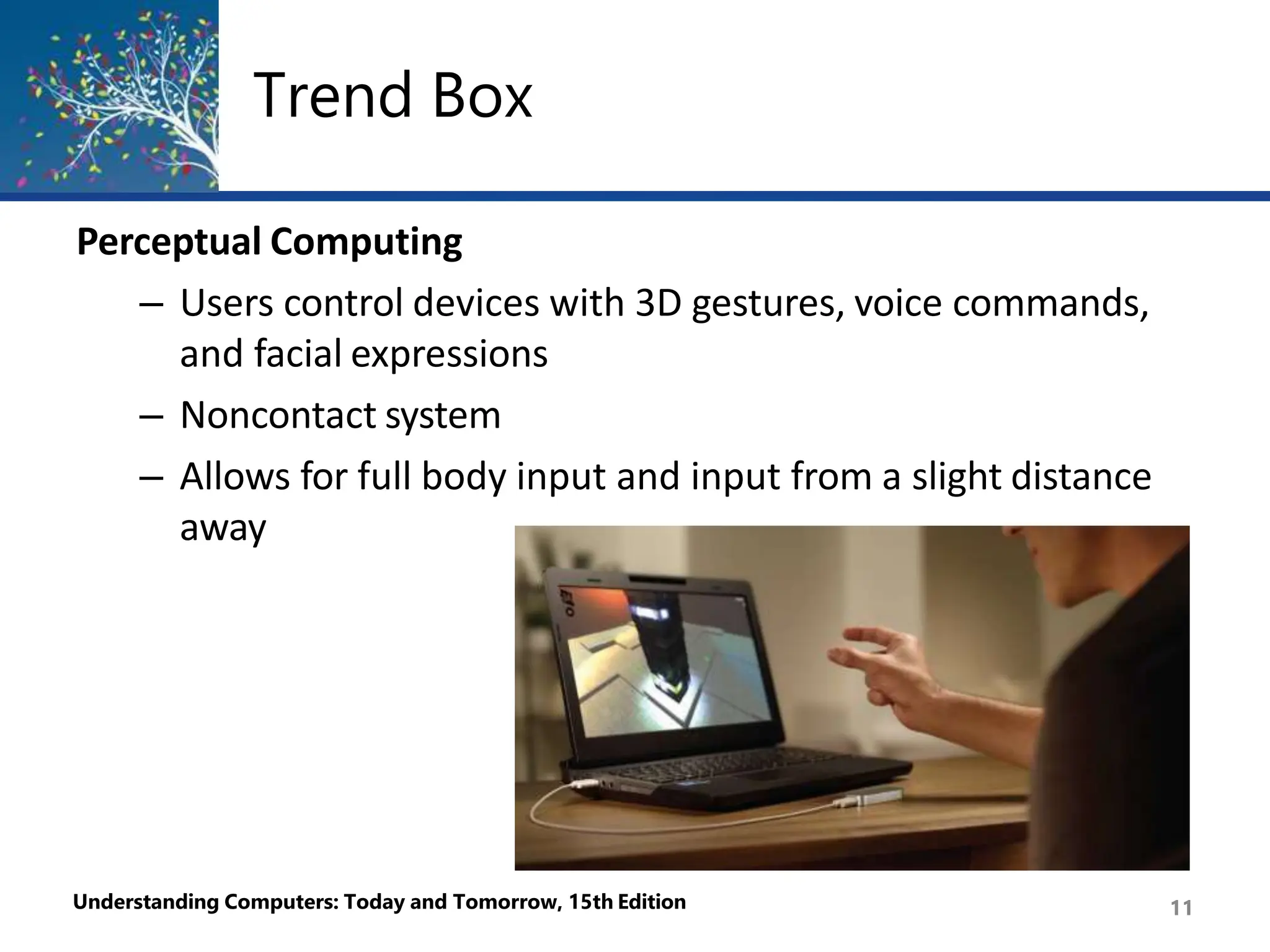 Trend Box
Perceptual Computing
– Users control devices with 3D gestures, voice commands,
and facial expressions
– Noncontact system
– Allows for full body input and input from a slight distance
away
Understanding Computers: Today and Tomorrow, 15th Edition 11
 
