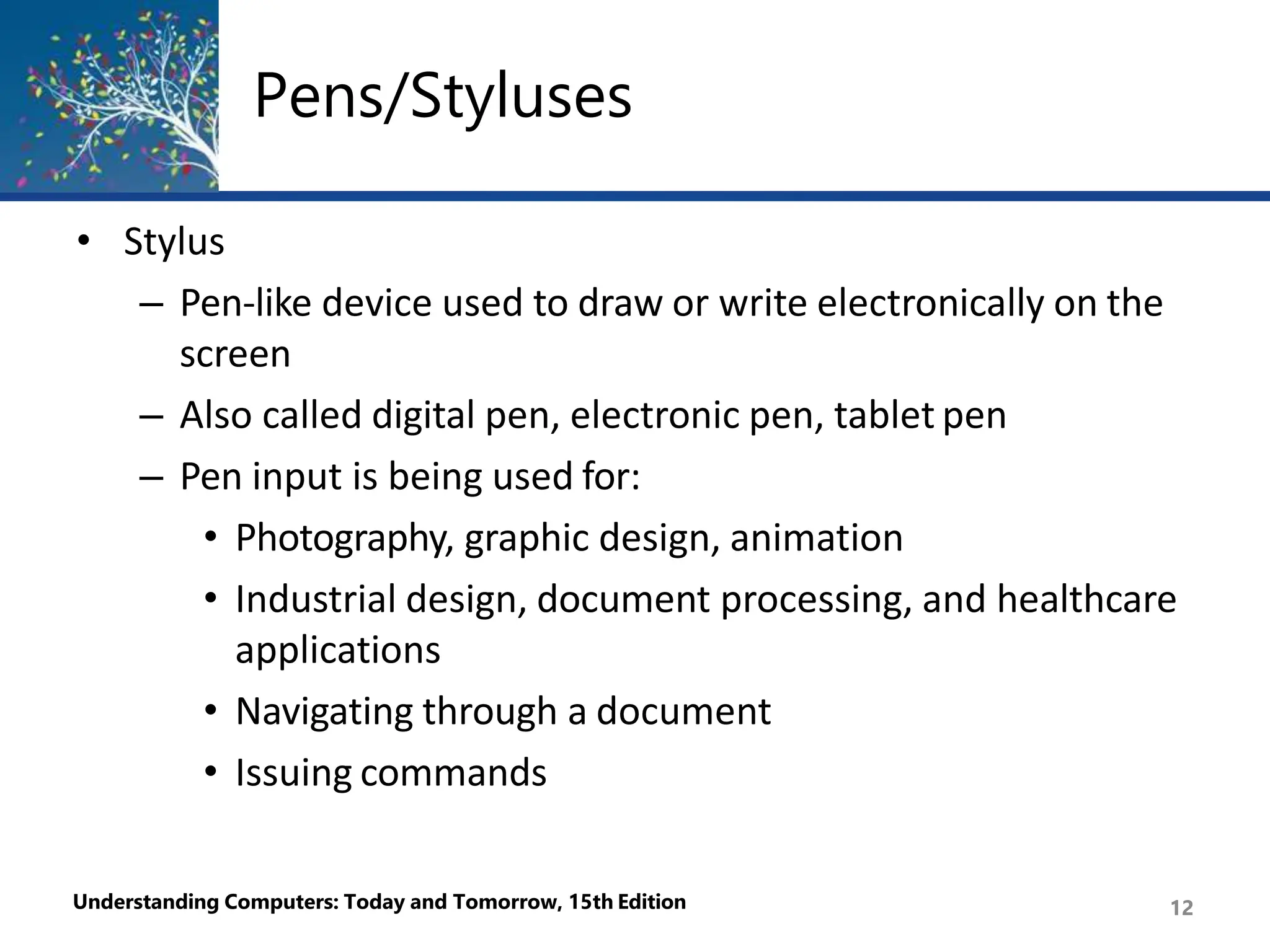 Pens/Styluses
Understanding Computers: Today and Tomorrow, 15th Edition 12
• Stylus
– Pen-like device used to draw or write electronically on the
screen
– Also called digital pen, electronic pen, tablet pen
– Pen input is being used for:
• Photography, graphic design, animation
• Industrial design, document processing, and healthcare
applications
• Navigating through a document
• Issuing commands
 