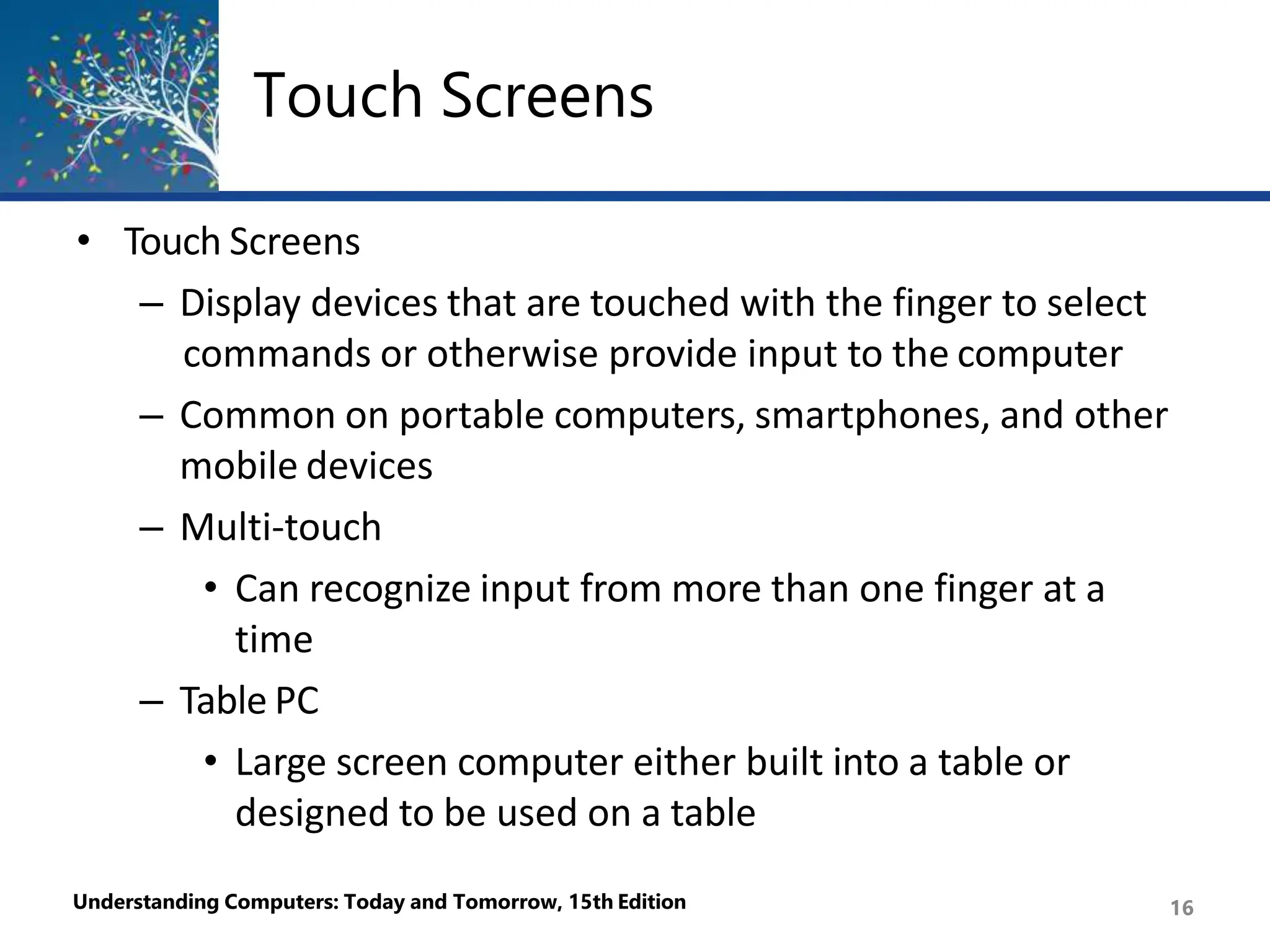 Touch Screens
Understanding Computers: Today and Tomorrow, 15th Edition 16
• Touch Screens
– Display devices that are touched with the finger to select
commands or otherwise provide input to the computer
– Common on portable computers, smartphones, and other
mobile devices
– Multi-touch
• Can recognize input from more than one finger at a
time
– Table PC
• Large screen computer either built into a table or
designed to be used on a table
 