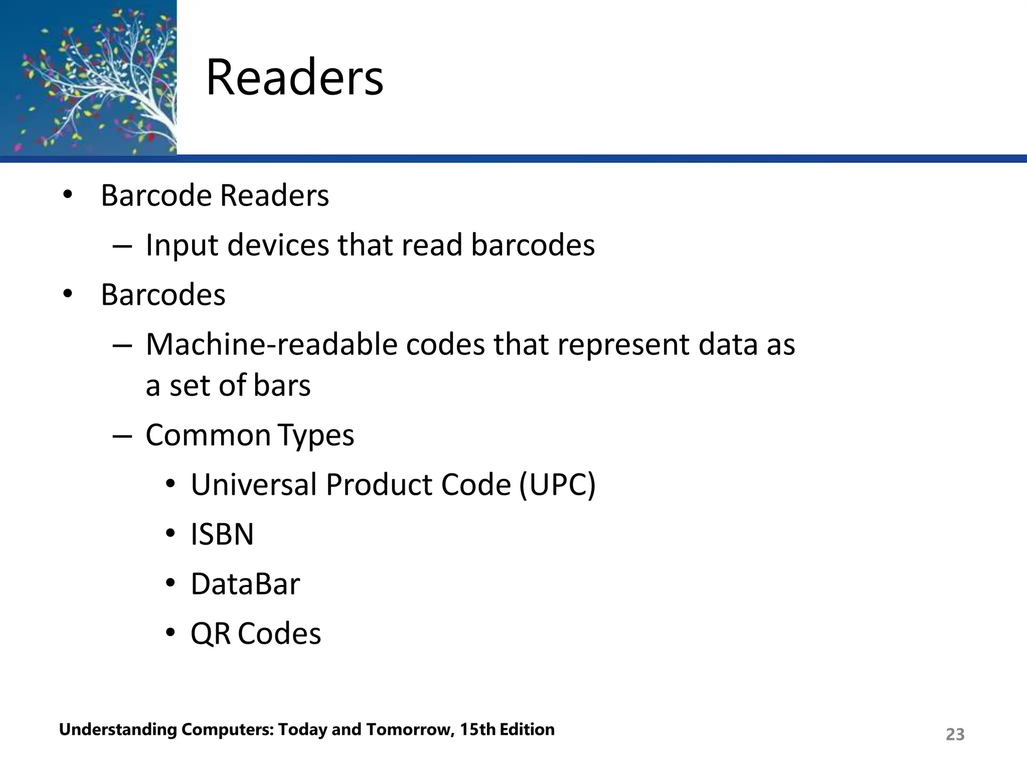 Readers
Understanding Computers: Today and Tomorrow, 15th Edition 23
• Barcode Readers
– Input devices that read barcodes
• Barcodes
– Machine-readable codes that represent data as
a set of bars
– Common Types
• Universal Product Code (UPC)
• ISBN
• DataBar
• QR Codes
 