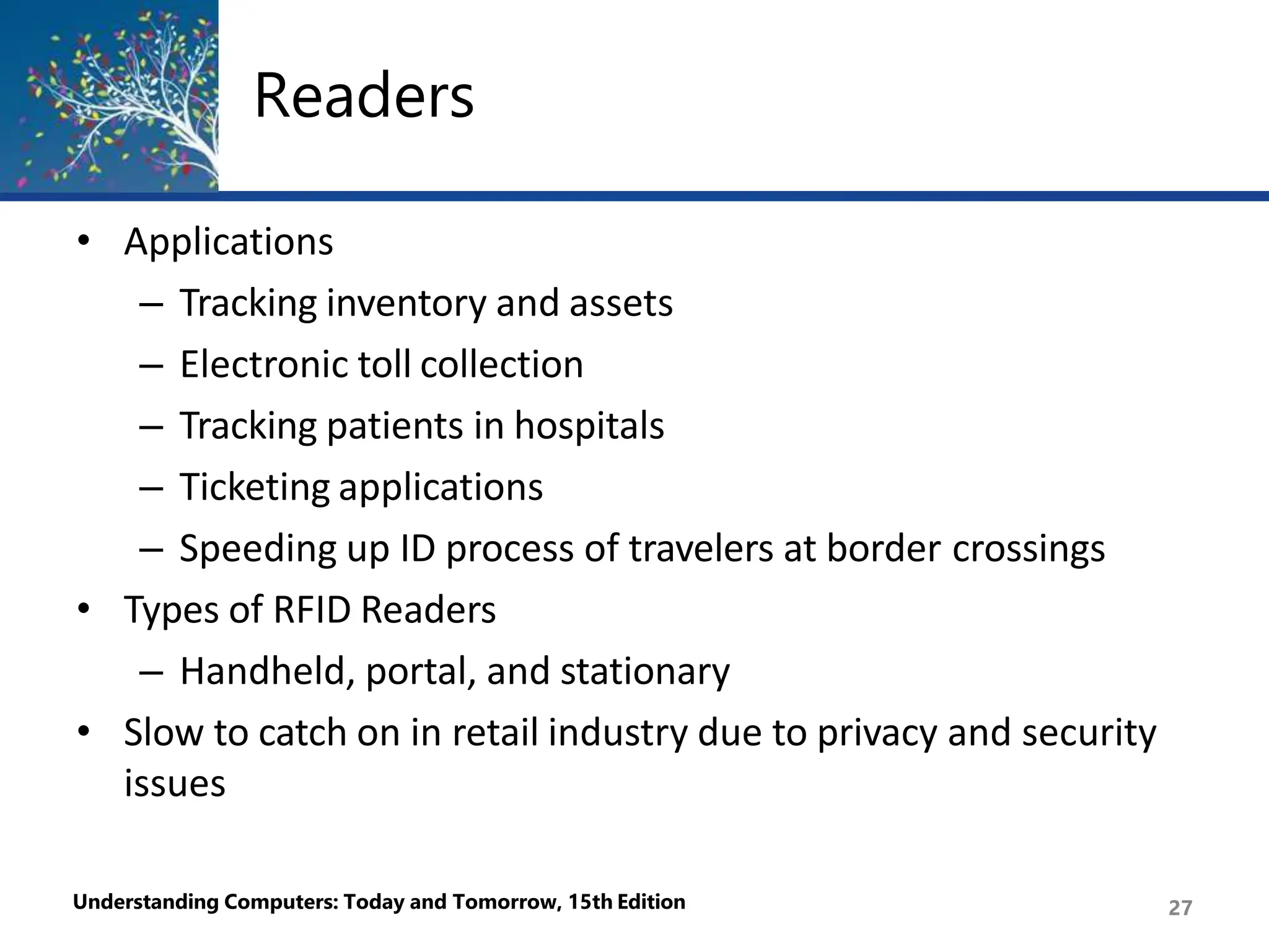Readers
Understanding Computers: Today and Tomorrow, 15th Edition 27
• Applications
– Tracking inventory and assets
– Electronic toll collection
– Tracking patients in hospitals
– Ticketing applications
– Speeding up ID process of travelers at border crossings
• Types of RFID Readers
– Handheld, portal, and stationary
• Slow to catch on in retail industry due to privacy and security
issues
 